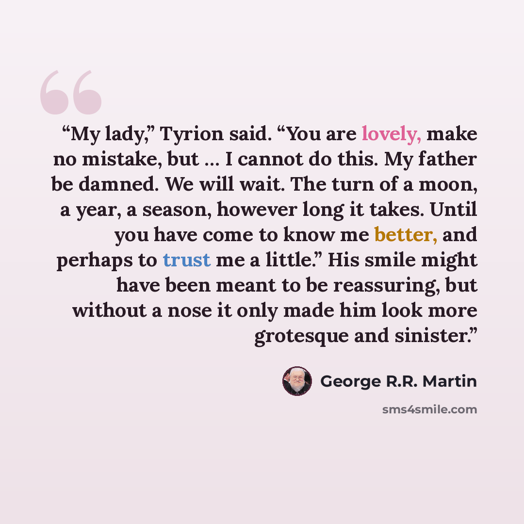 “My lady,” Tyrion said. “You are lovely, make no mistake, but … I cannot do this. My father be damned. We will wait. The turn of a moon, a year, a season, however long it takes. Until you have come to know me better, and perhaps to trust me a little.” His smile might have been meant to be…” quote by George R.R. Martin