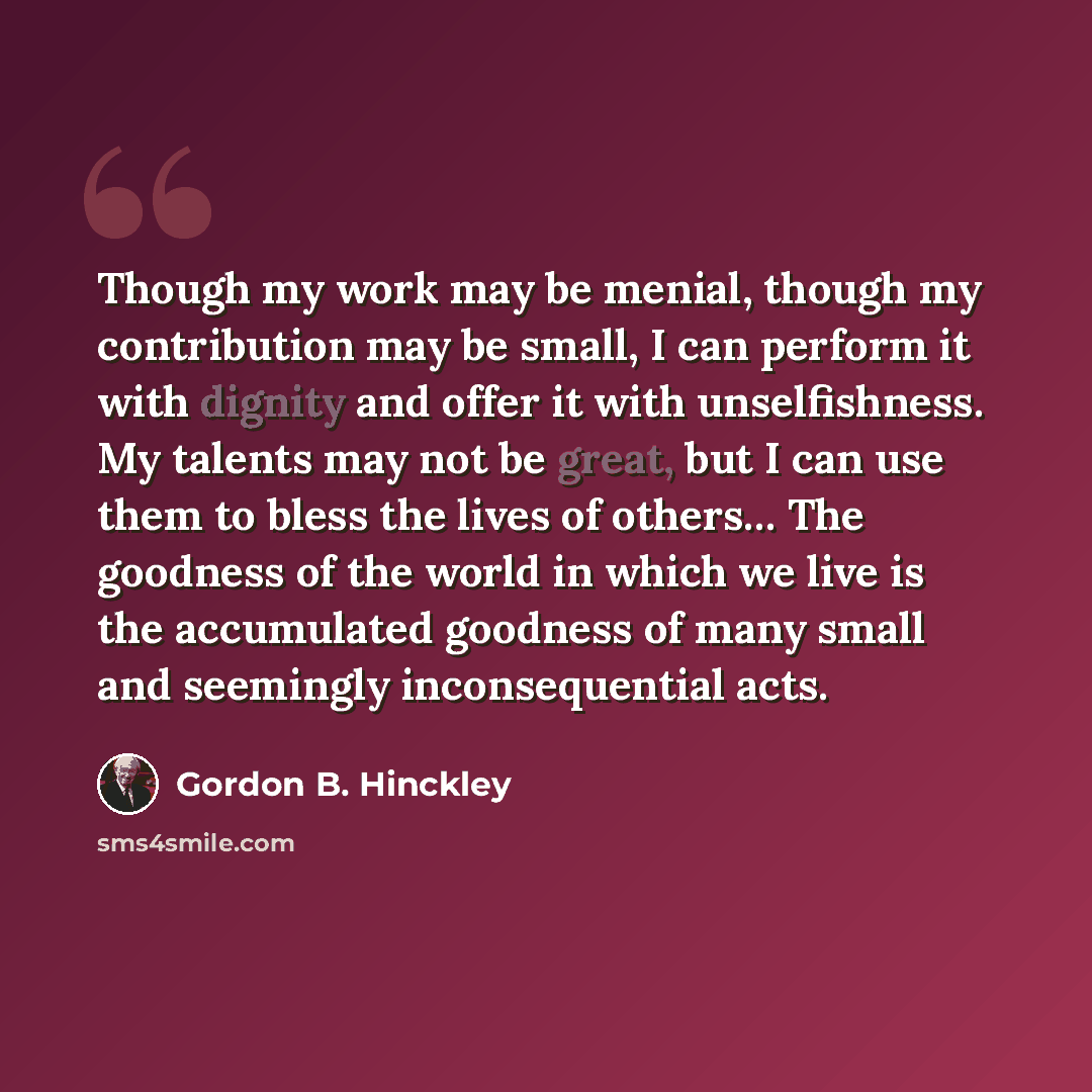“Though my work may be menial, though my contribution may be small, I can perform it with dignity and offer it with unselfishness. My talents may not be great, but I can use them to bless the lives of others… The goodness of the world in which we live is the accumulated goodness of many small and…” quote by Gordon B. Hinckley
