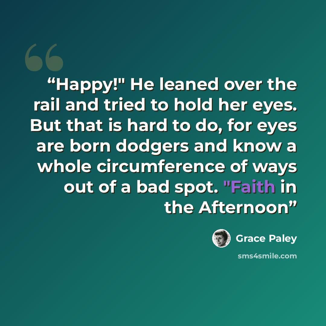 “Happy!" He leaned over the rail and tried to hold her eyes. But that is hard to do, for eyes are born dodgers and know a whole circumference of ways out of a bad spot. "Faith in the Afternoon” quote by Grace Paley