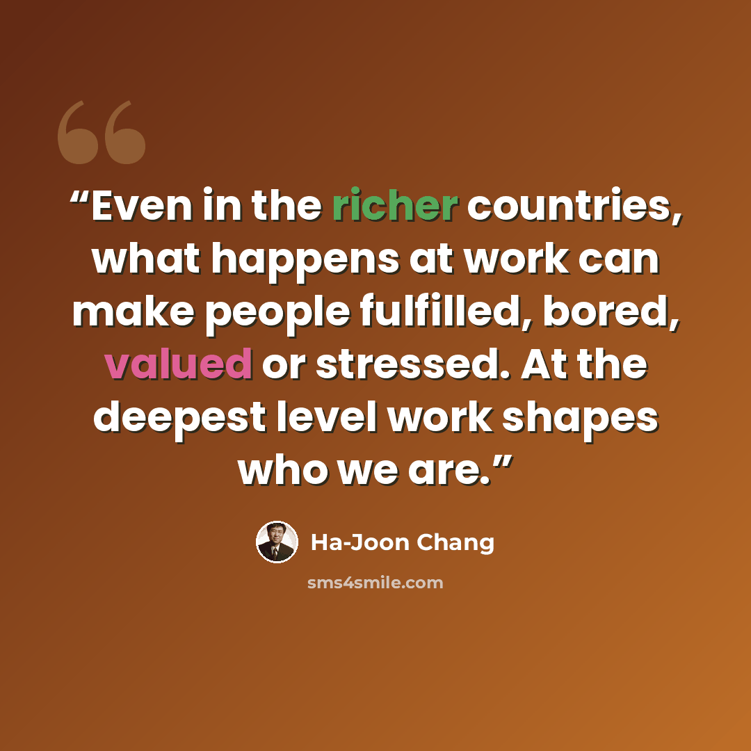 “Even in the richer countries, what happens at work can make people fulfilled, bored, valued or stressed. At the deepest level work shapes who we are.” quote by Ha-Joon Chang