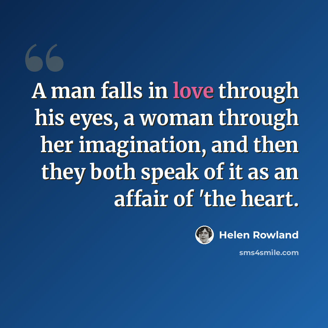 “A man falls in love through his eyes, a woman through her imagination, and then they both speak of it as an affair of 'the heart.” quote by Helen Rowland