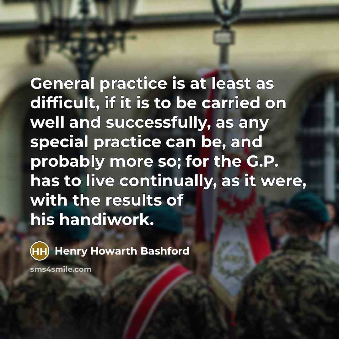 “General practice is at least as difficult, if it is to be carried on well and successfully, as any special practice can be, and probably more so; for the G.P. has to live continually, as it were, with the results of his handiwork.” quote by Henry Howarth Bashford