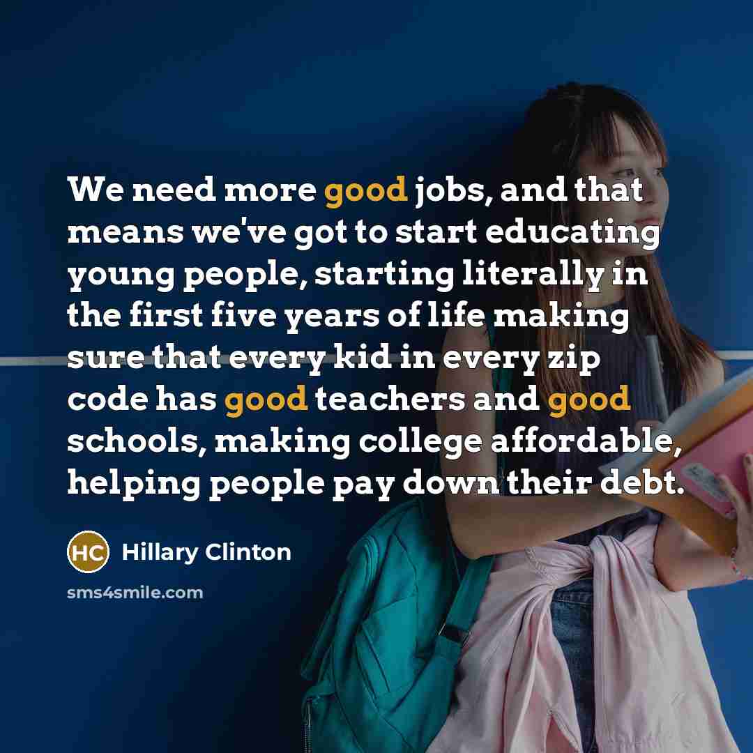 “We need more good jobs, and that means we've got to start educating young people, starting literally in the first five years of life making sure that every kid in every zip code has good teachers and good schools, making college affordable, helping people pay down their debt.” quote by Hillary Clinton