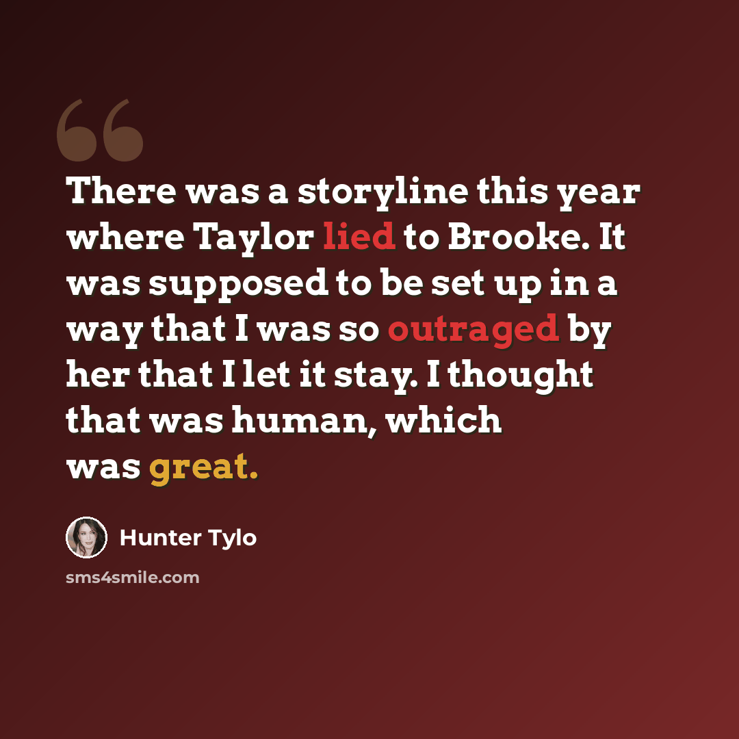 “There was a storyline this year where Taylor lied to Brooke. It was supposed to be set up in a way that I was so outraged by her that I let it stay. I thought that was human, which was great.” quote by Hunter Tylo