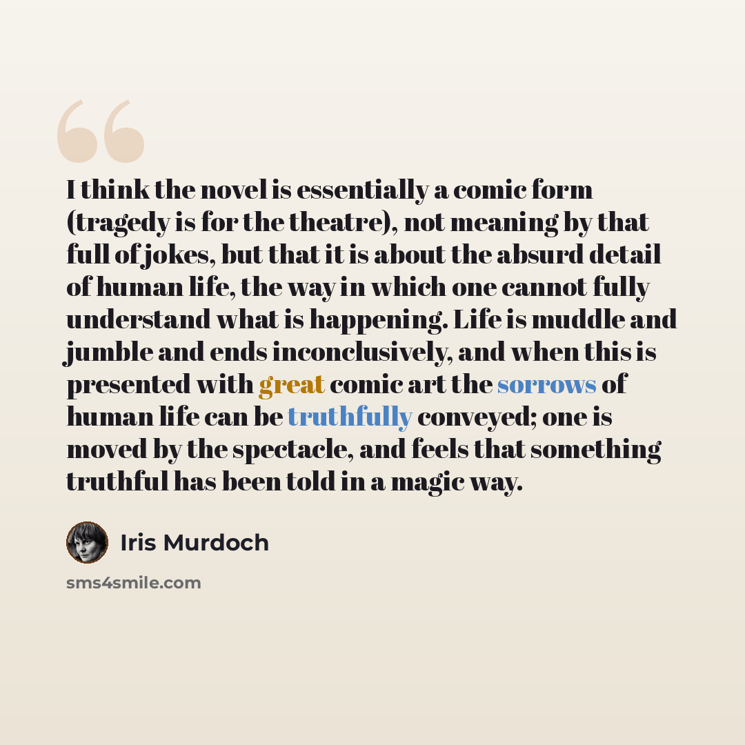 “I think the novel is essentially a comic form (tragedy is for the theatre), not meaning by that full of jokes, but that it is about the absurd detail of human life, the way in which one cannot fully understand what is happening. Life is muddle and jumble and ends inconclusively, and when this is…” quote by Iris Murdoch