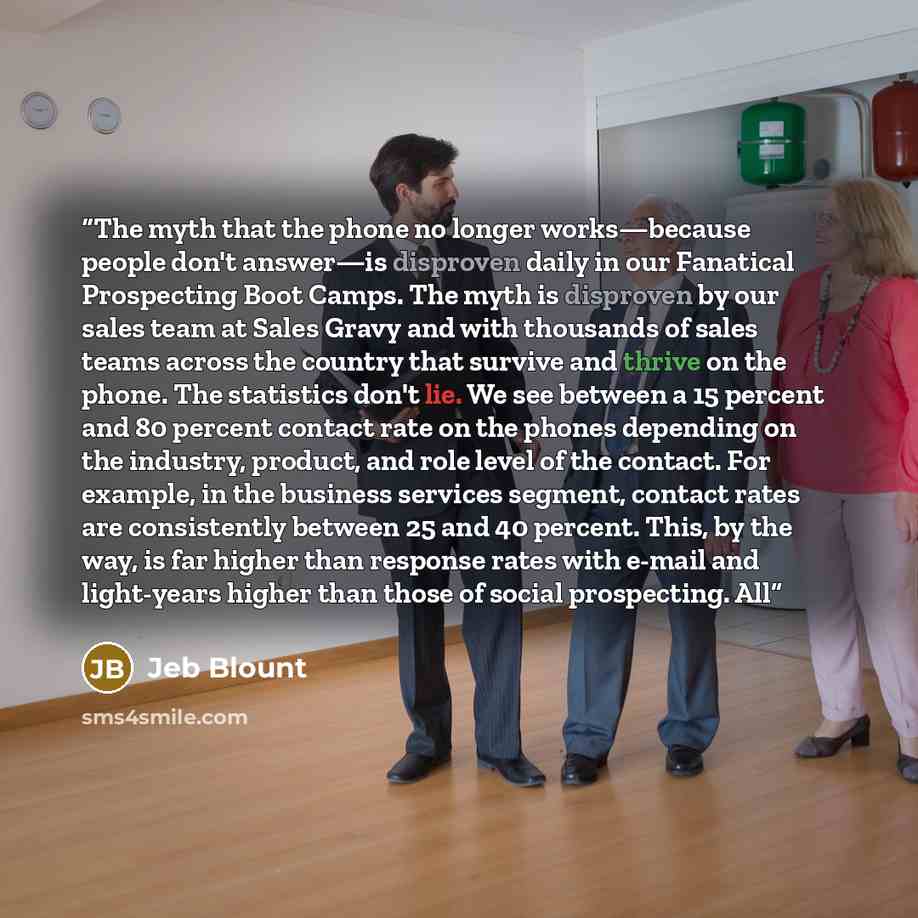 “The myth that the phone no longer works—because people don't answer—is disproven daily in our Fanatical Prospecting Boot Camps. The myth is disproven by our sales team at Sales Gravy and with thousands of sales teams across the country that survive and thrive on the phone. The statistics don't…” quote by Jeb Blount