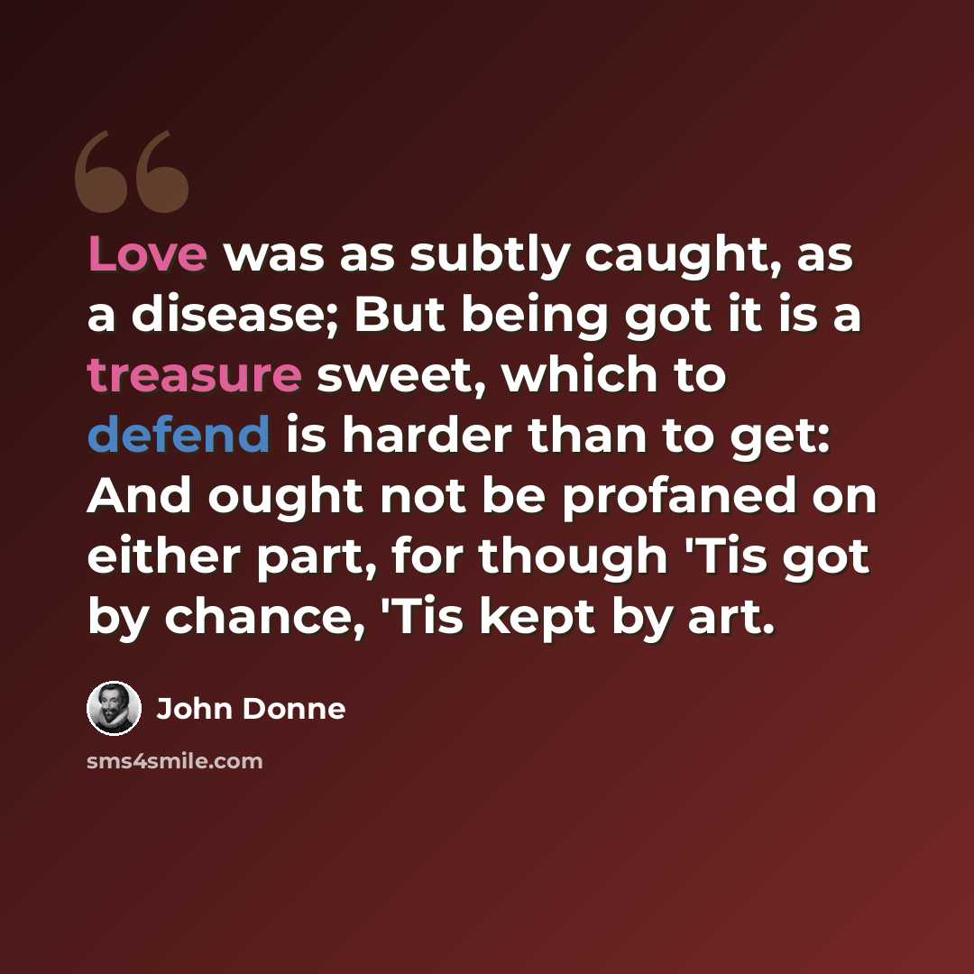 “Love was as subtly caught, as a disease; But being got it is a treasure sweet, which to defend is harder than to get: And ought not be profaned on either part, for though 'Tis got by chance, 'Tis kept by art.” quote by John Donne