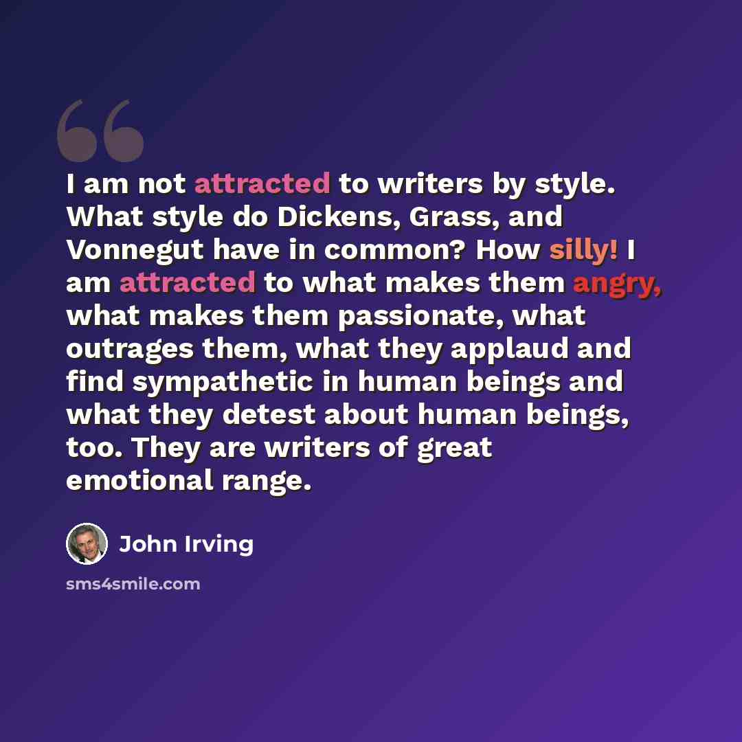 “I am not attracted to writers by style. What style do Dickens, Grass, and Vonnegut have in common? How silly! I am attracted to what makes them angry, what makes them passionate, what outrages them, what they applaud and find sympathetic in human beings and what they detest about human beings…” quote by John Irving