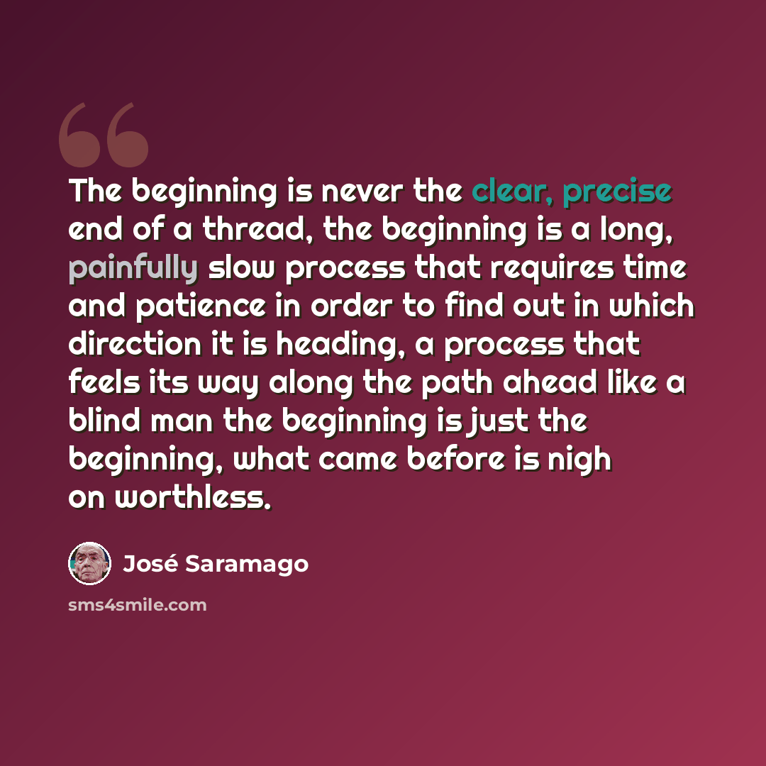 “The beginning is never the clear, precise end of a thread, the beginning is a long, painfully slow process that requires time and patience in order to find out in which direction it is heading, a process that feels its way along the path ahead like a blind man the beginning is just the beginning…” quote by Jose Saramago