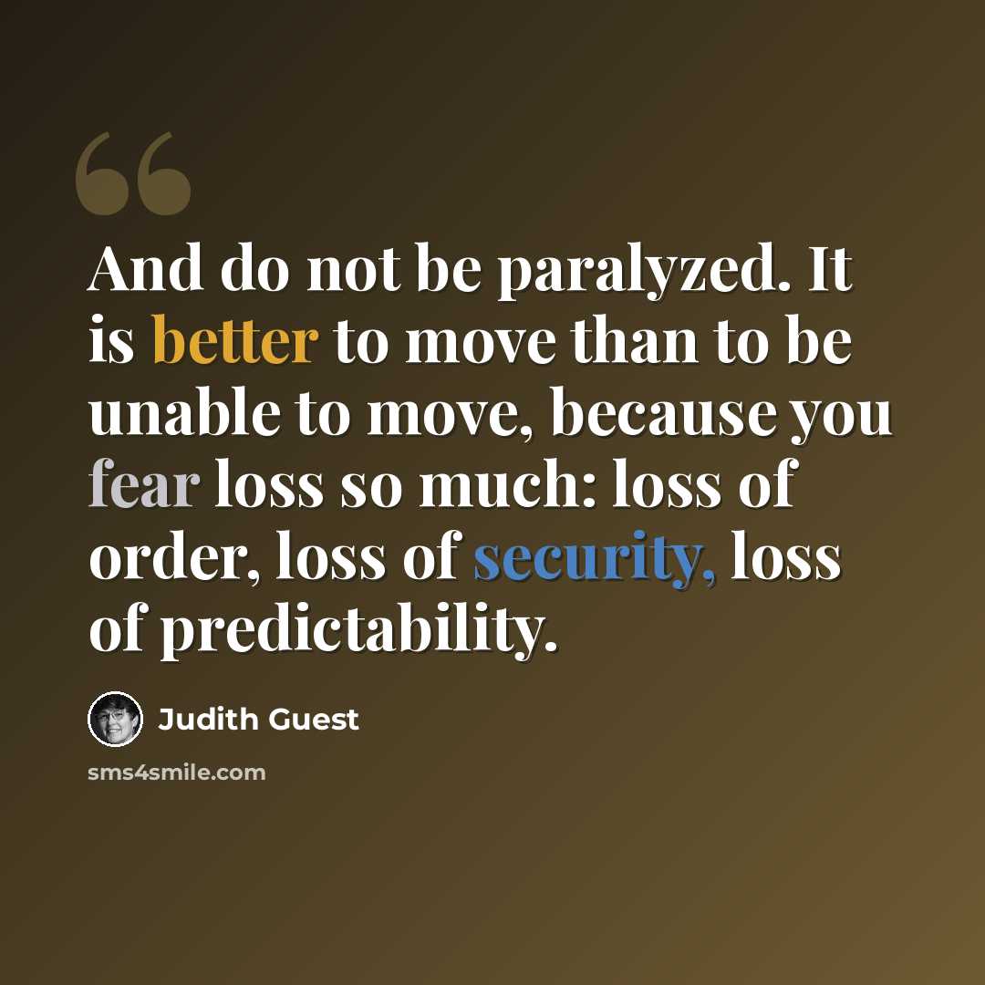 “And do not be paralyzed. It is better to move than to be unable to move, because you fear loss so much: loss of order, loss of security, loss of predictability.” quote by Judith Guest