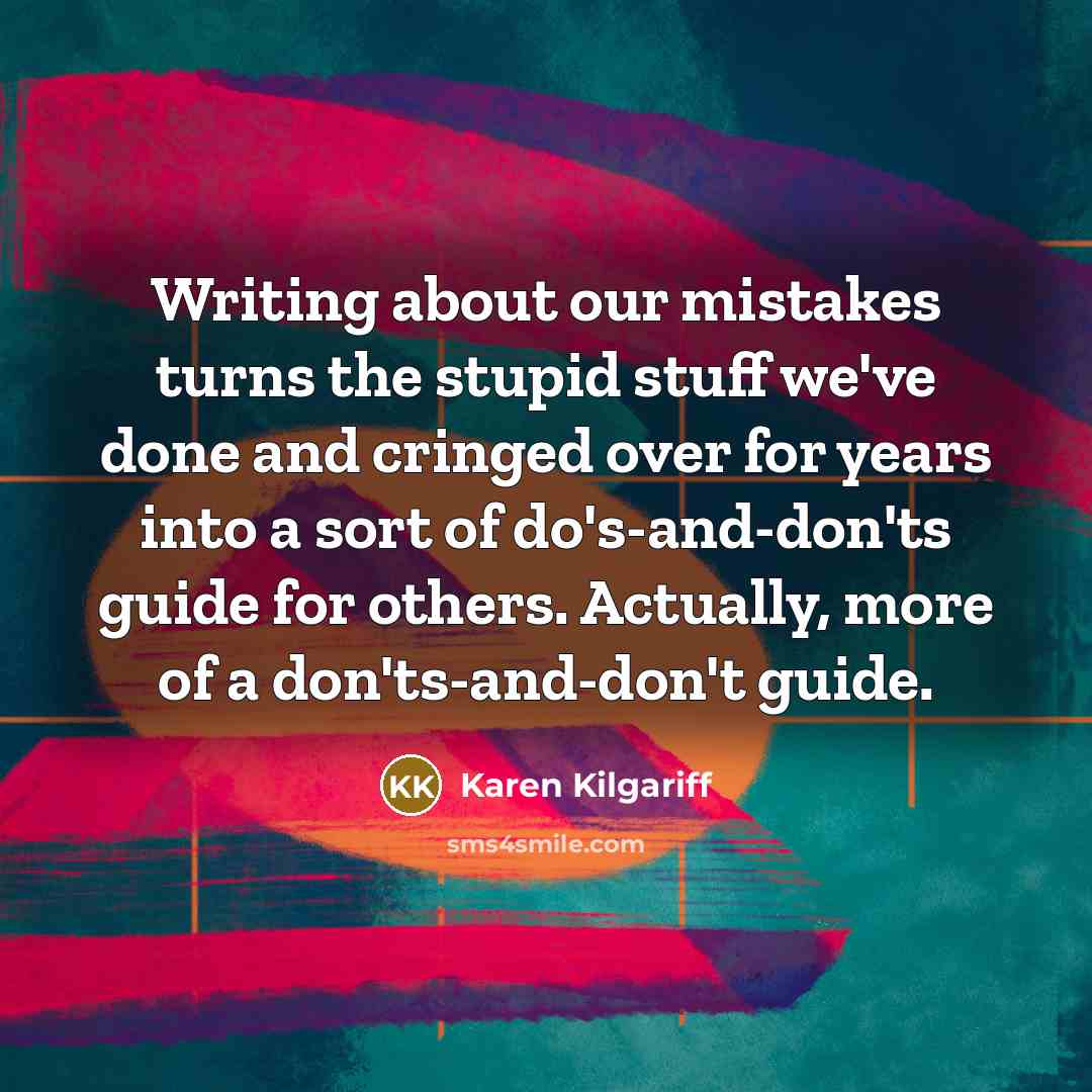 “Writing about our mistakes turns the stupid stuff we've done and cringed over for years into a sort of do's-and-don'ts guide for others. Actually, more of a don'ts-and-don't guide.” quote by Karen Kilgariff