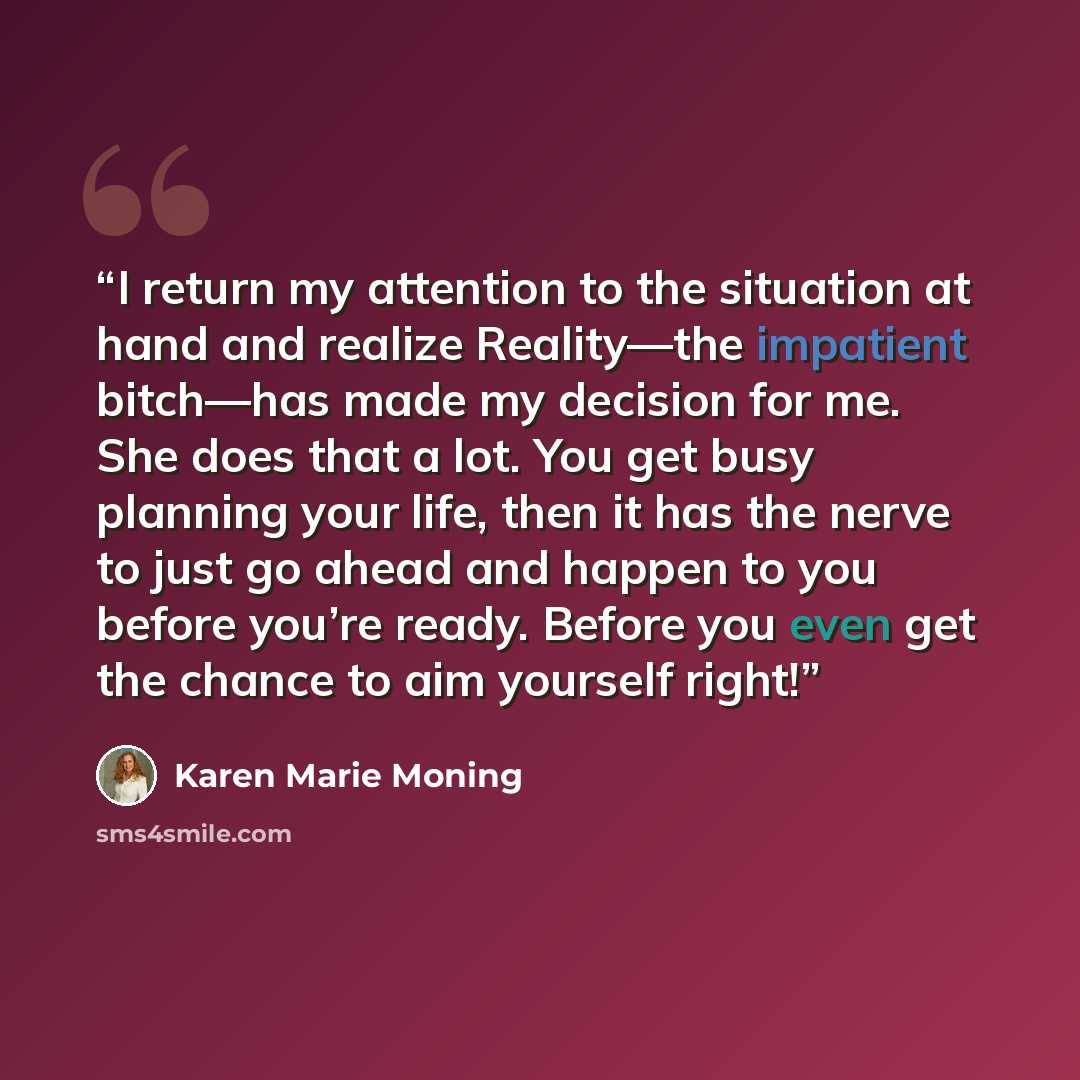 “I return my attention to the situation at hand and realize Reality—the impatient bitch—has made my decision for me. She does that a lot. You get busy planning your life, then it has the nerve to just go ahead and happen to you before you’re ready. Before you even get the chance to aim yourself…” quote by Karen Marie Moning