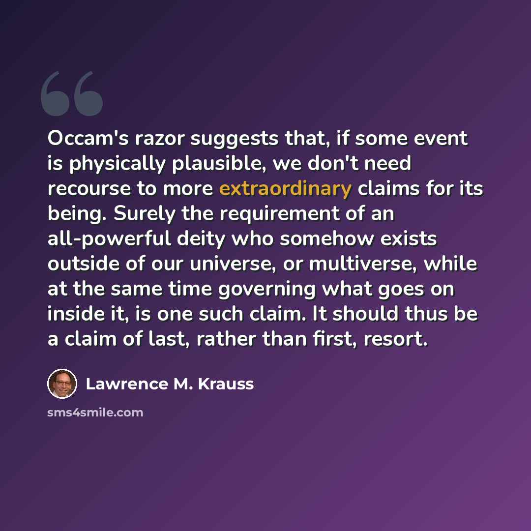 “Occam's razor suggests that, if some event is physically plausible, we don't need recourse to more extraordinary claims for its being. Surely the requirement of an all-powerful deity who somehow exists outside of our universe, or multiverse, while at the same time governing what goes on inside it…” quote by Lawrence M. Krauss