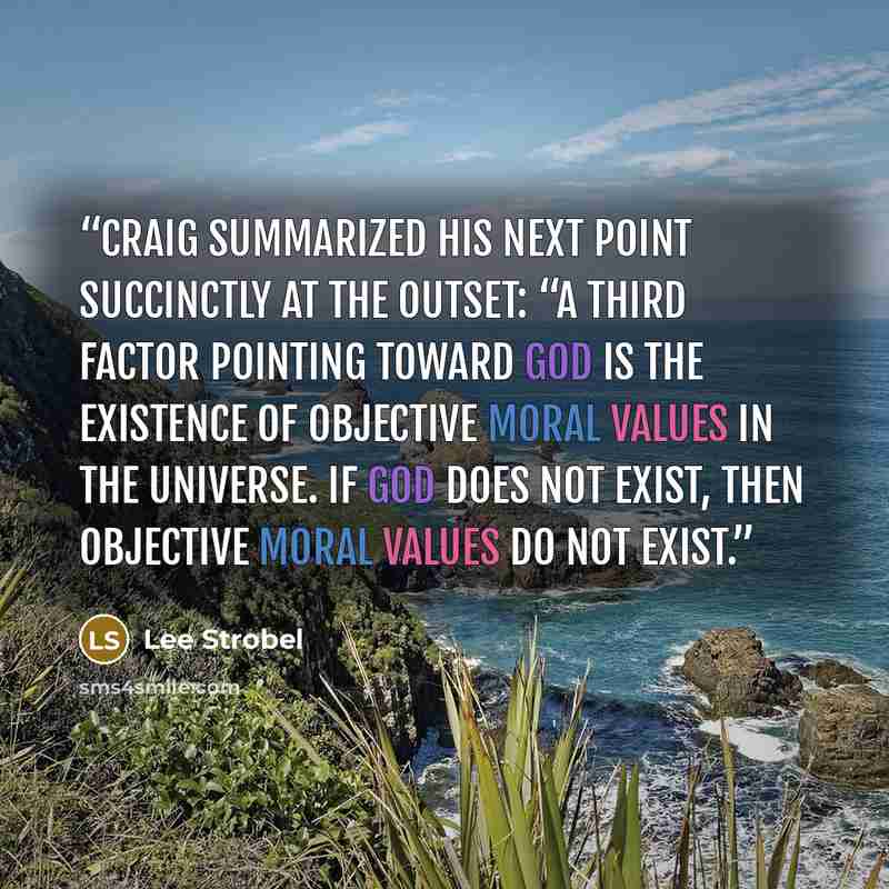 “Craig summarized his next point succinctly at the outset: “A third factor pointing toward God is the existence of objective moral values in the universe. If God does not exist, then objective moral values do not exist.” quote by Lee Strobel