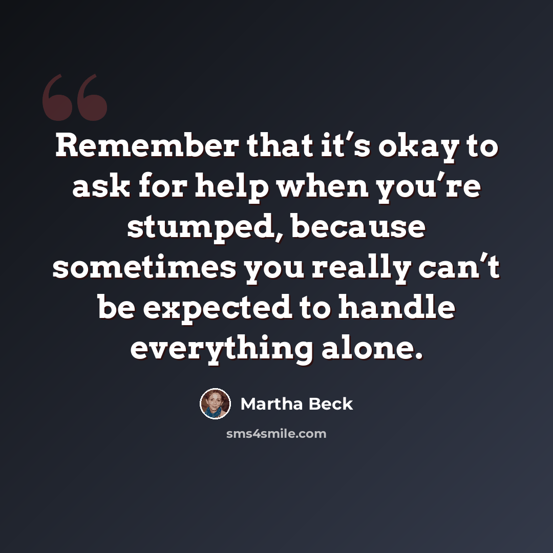 “Remember that it’s okay to ask for help when you’re stumped, because sometimes you really can’t be expected to handle everything alone.” quote by Martha Beck