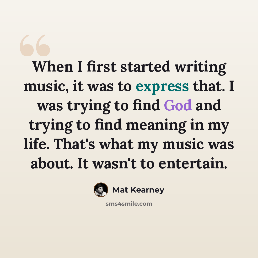 “When I first started writing music, it was to express that. I was trying to find God and trying to find meaning in my life. That's what my music was about. It wasn't to entertain.” quote by Mat Kearney
