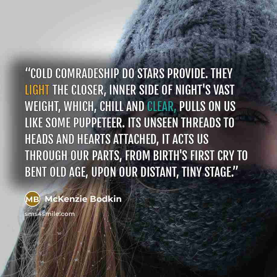 “Cold comradeship do stars provide. They light the closer, inner side Of night's vast weight, which, chill and clear, Pulls on us like some puppeteer. Its unseen threads to heads and hearts Attached, it acts us through our parts, From birth's first cry to bent old age, Upon our distant, tiny stage.” quote by McKenzie Bodkin