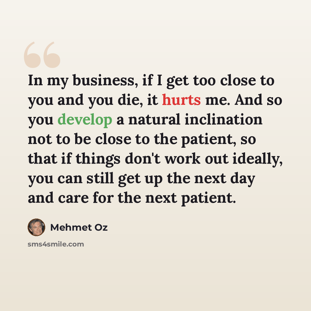 “In my business, if I get too close to you and you die, it hurts me. And so you develop a natural inclination not to be close to the patient, so that if things don't work out ideally, you can still get up the next day and care for the next patient.” quote by Mehmet Oz
