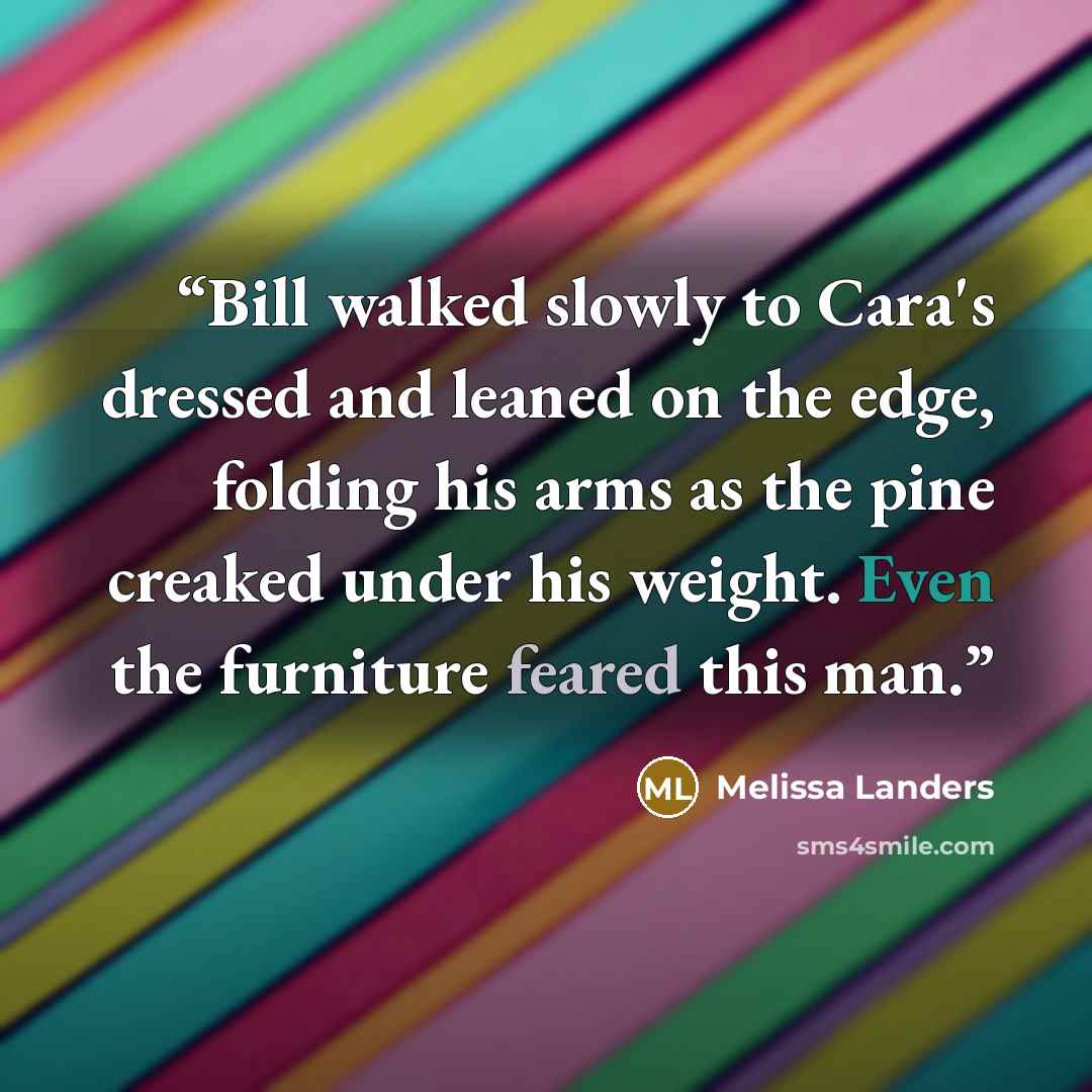 “Bill walked slowly to Cara's dressed and leaned on the edge, folding his arms as the pine creaked under his weight. Even the furniture feared this man.” quote by Melissa Landers