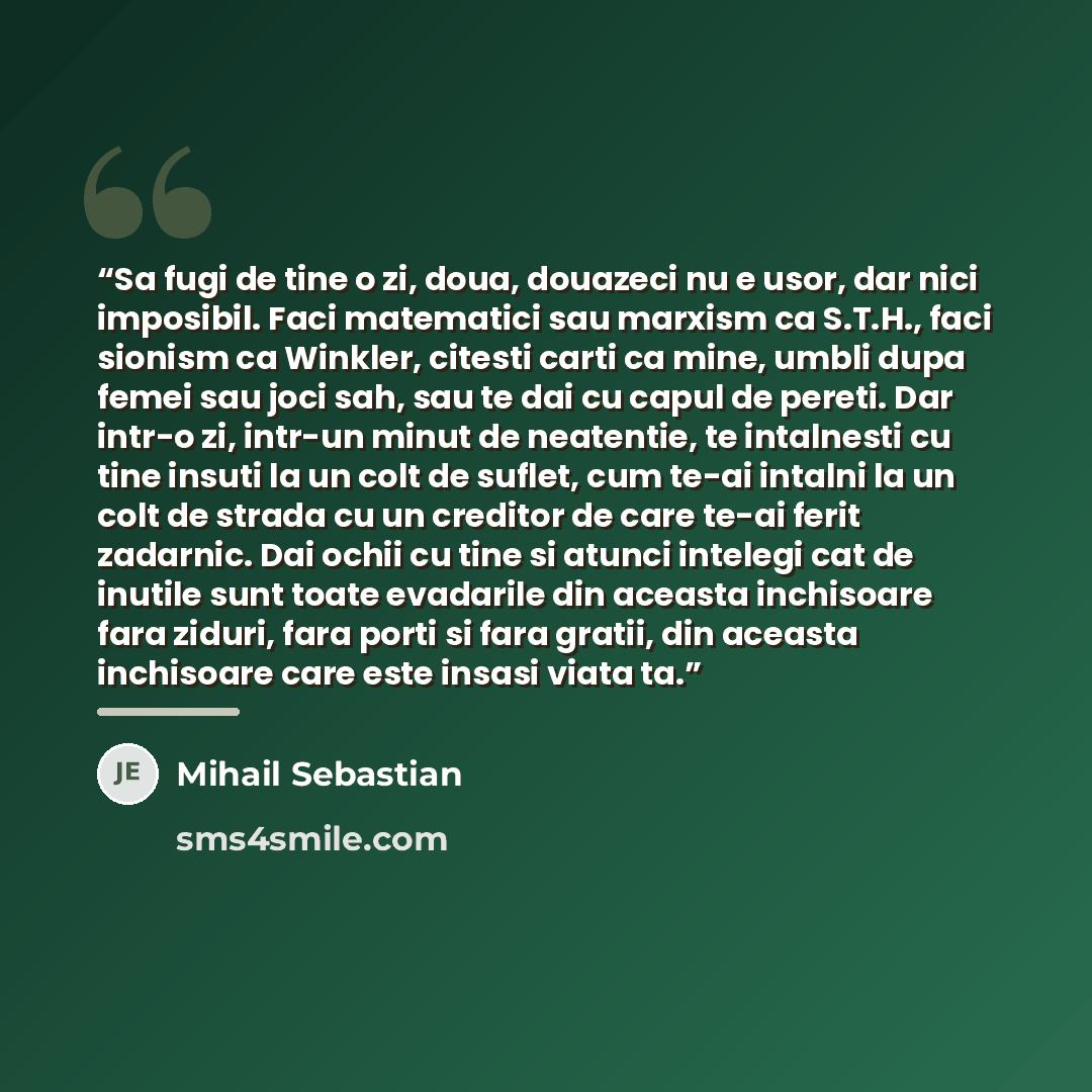“Sa fugi de tine o zi, doua, douazeci nu e usor, dar nici imposibil. Faci matematici sau marxism ca S.T.H., faci sionism ca Winkler, citesti carti ca mine, umbli dupa femei sau joci sah, sau te dai cu capul de pereti. Dar intr-o zi, intr-un minut de neatentie, te intalnesti cu tine insuti la un…” quote by Mihail Sebastian