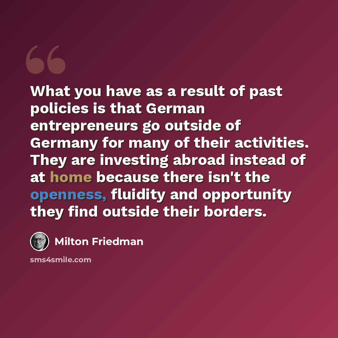 “What you have as a result of past policies is that German entrepreneurs go outside of Germany for many of their activities. They are investing abroad instead of at home because there isn't the openness, fluidity and opportunity they find outside their borders.” quote by Milton Friedman