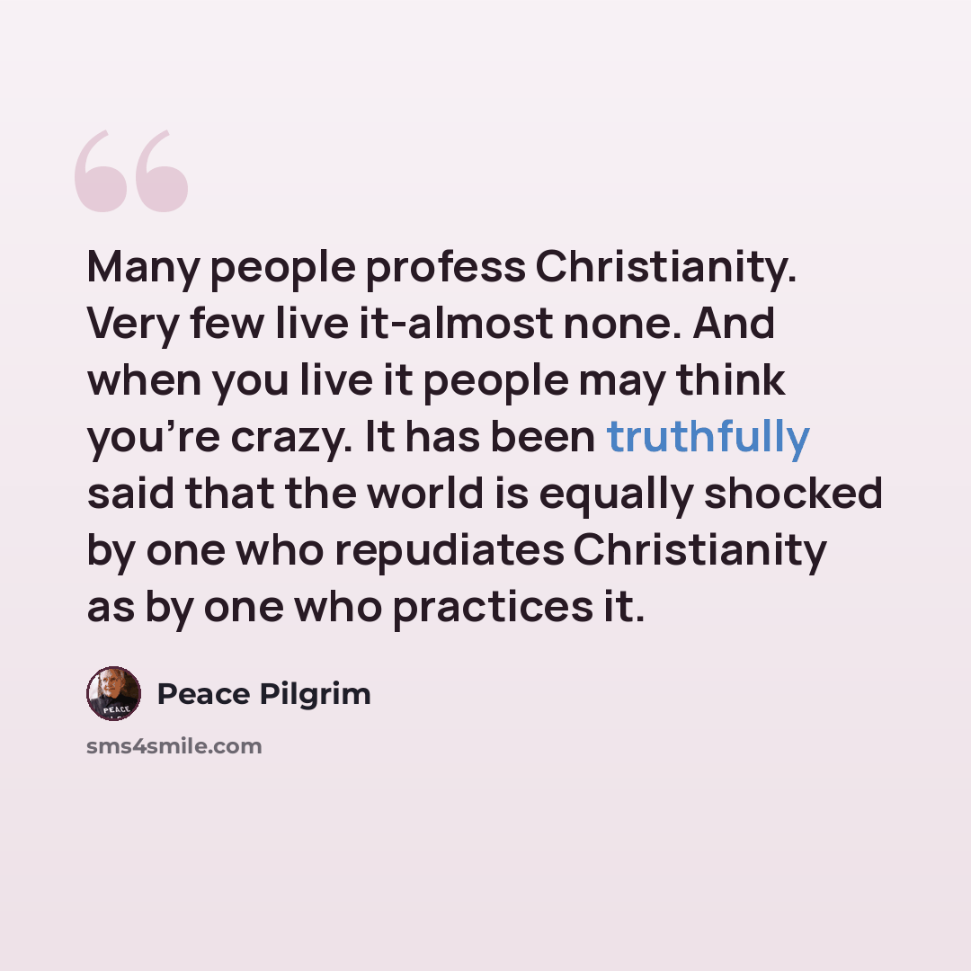 “Many people profess Christianity. Very few live it-almost none. And when you live it people may think you're crazy. It has been truthfully said that the world is equally shocked by one who repudiates Christianity as by one who practices it.” quote by Peace Pilgrim