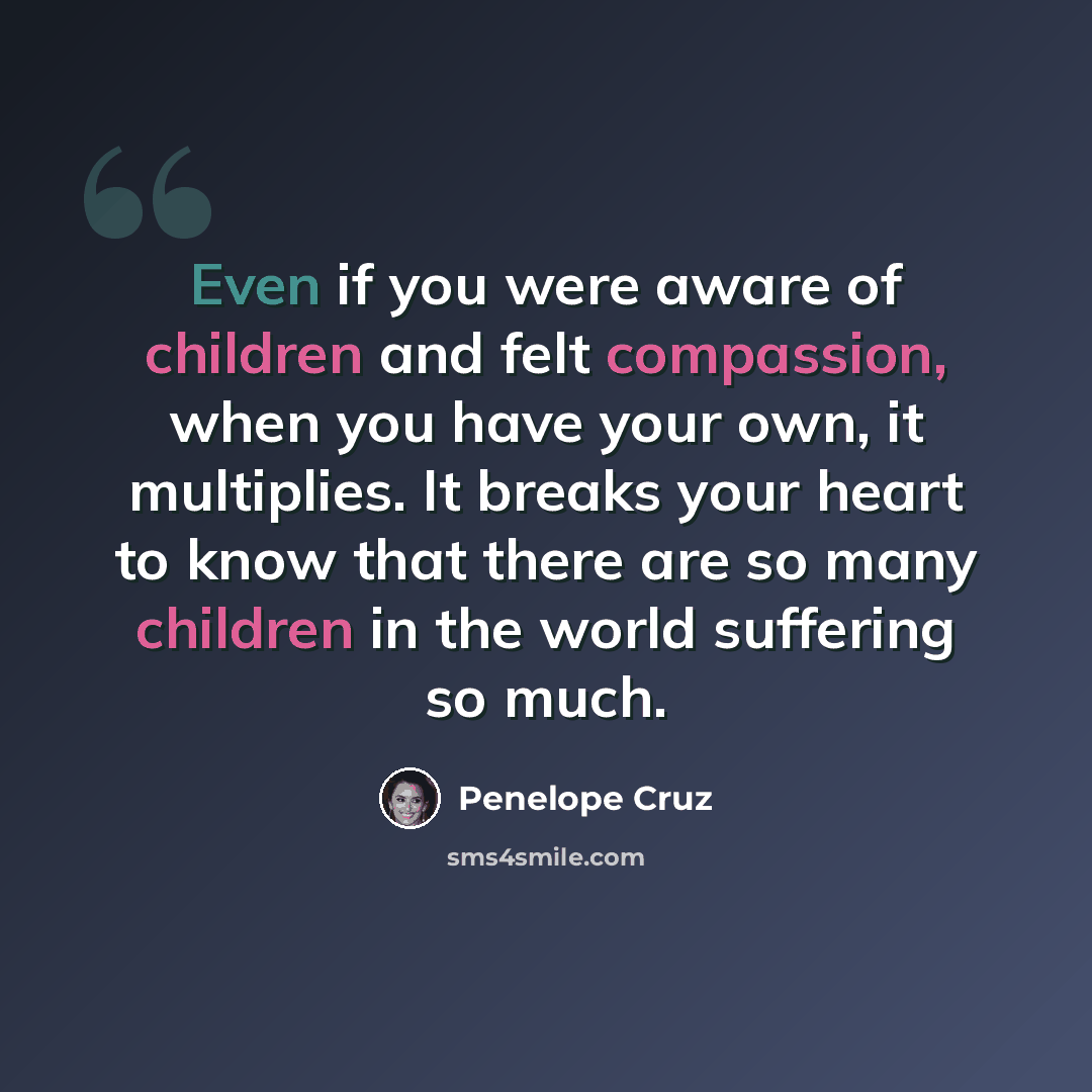 “Even if you were aware of children and felt compassion, when you have your own, it multiplies. It breaks your heart to know that there are so many children in the world suffering so much.” quote by Penelope Cruz