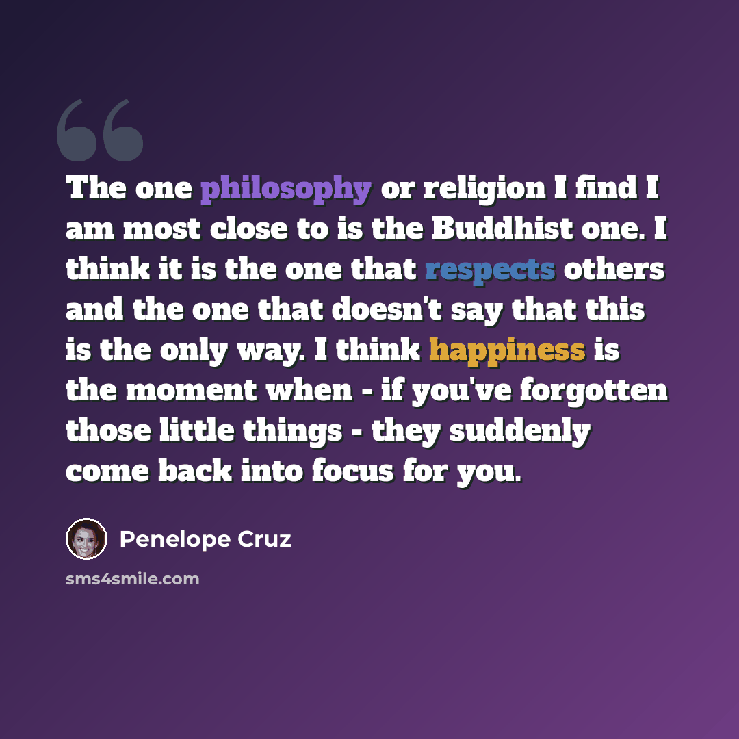 “The one philosophy or religion I find I am most close to is the Buddhist one. I think it is the one that respects others and the one that doesn't say that this is the only way. I think happiness is the moment when - if you've forgotten those little things - they suddenly come back into focus for…” quote by Penelope Cruz
