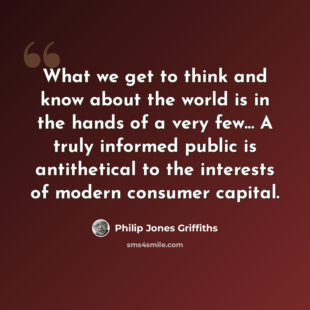 “What we get to think and know about the world is in the hands of a very few... A truly informed public is antithetical to the interests of modern consumer capital.” quote by Philip Jones Griffiths