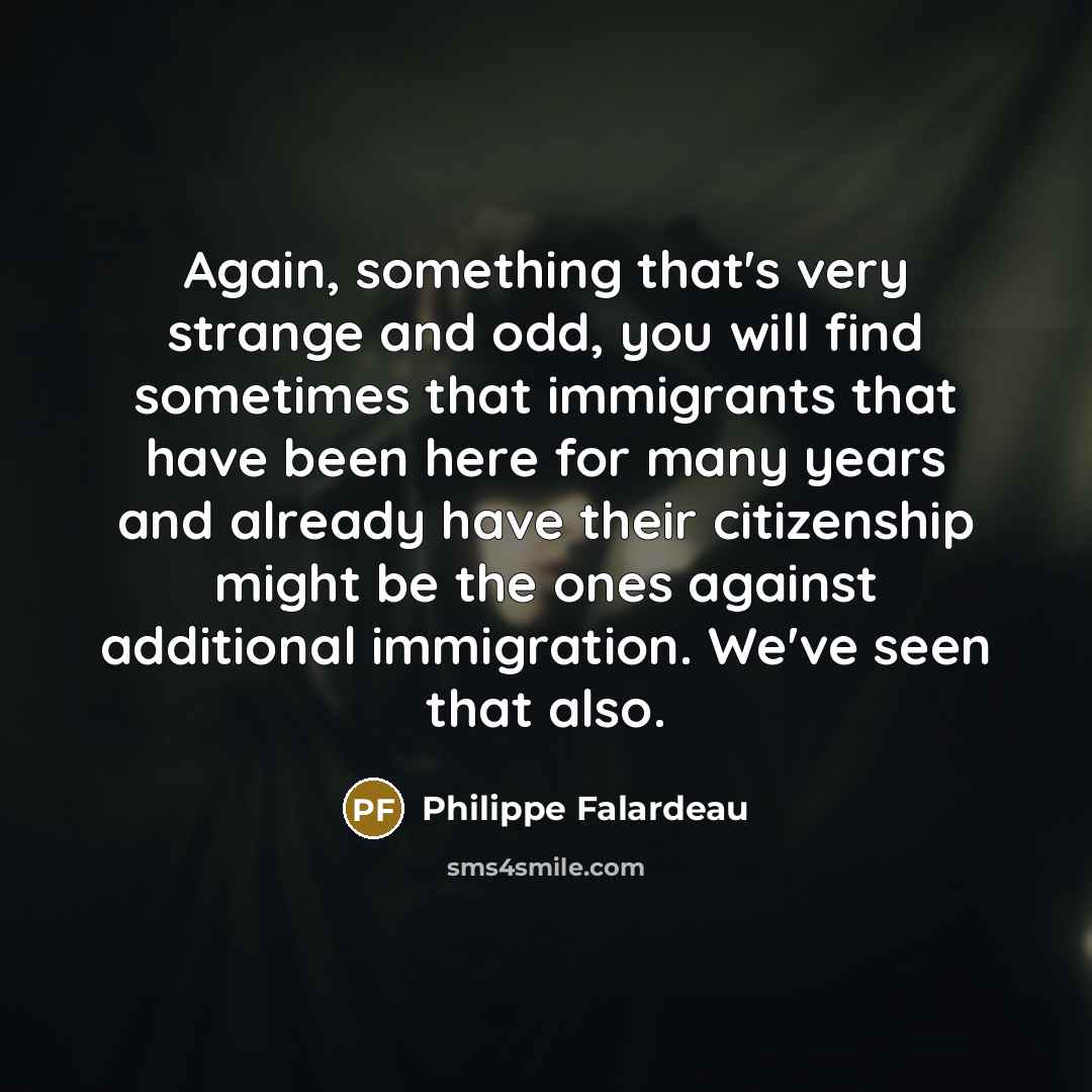 “Again, something that's very strange and odd, you will find sometimes that immigrants that have been here for many years and already have their citizenship might be the ones against additional immigration. We've seen that also.” quote by Philippe Falardeau