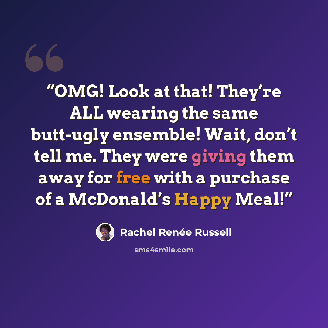 “OMG! Look at that! They’re ALL wearing the same butt-ugly ensemble! Wait, don’t tell me. They were giving them away for free with a purchase of a McDonald’s Happy Meal!” quote by Rachel Renée Russell