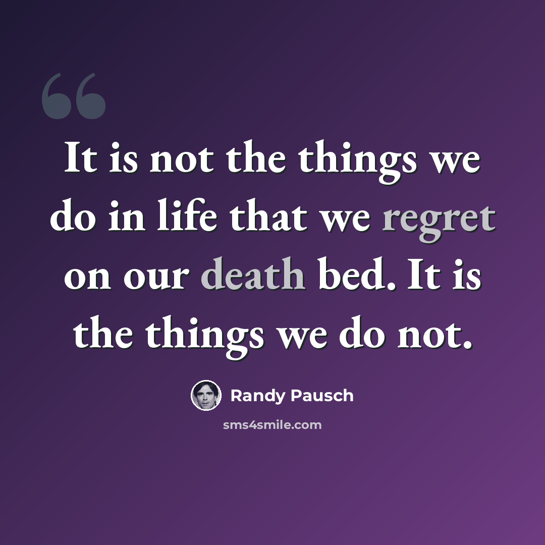 “It is not the things we do in life that we regret on our death bed. It is the things we do not.” quote by Randy Pausch