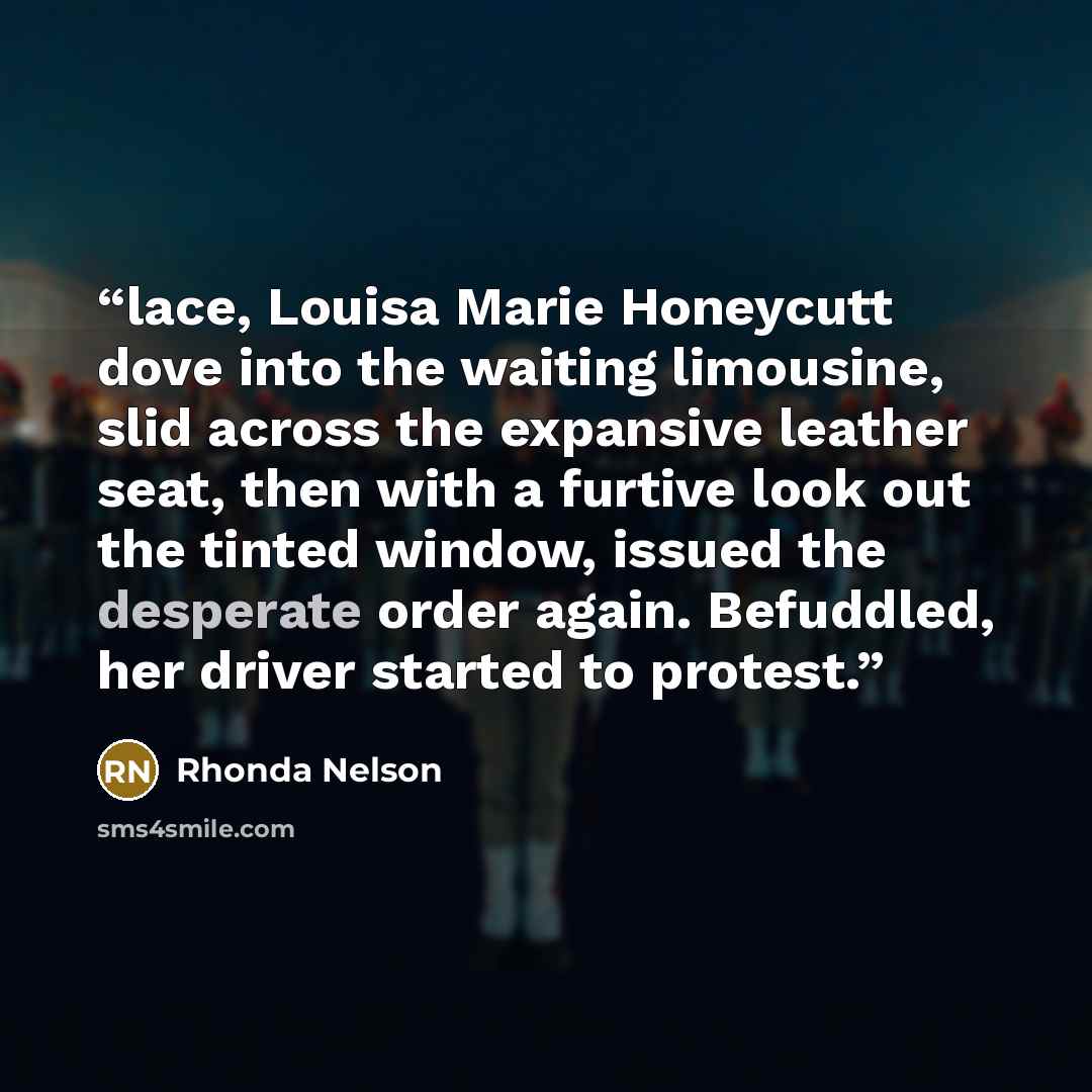 “lace, Louisa Marie Honeycutt dove into the waiting limousine, slid across the expansive leather seat, then with a furtive look out the tinted window, issued the desperate order again. Befuddled, her driver started to protest.” quote by Rhonda Nelson