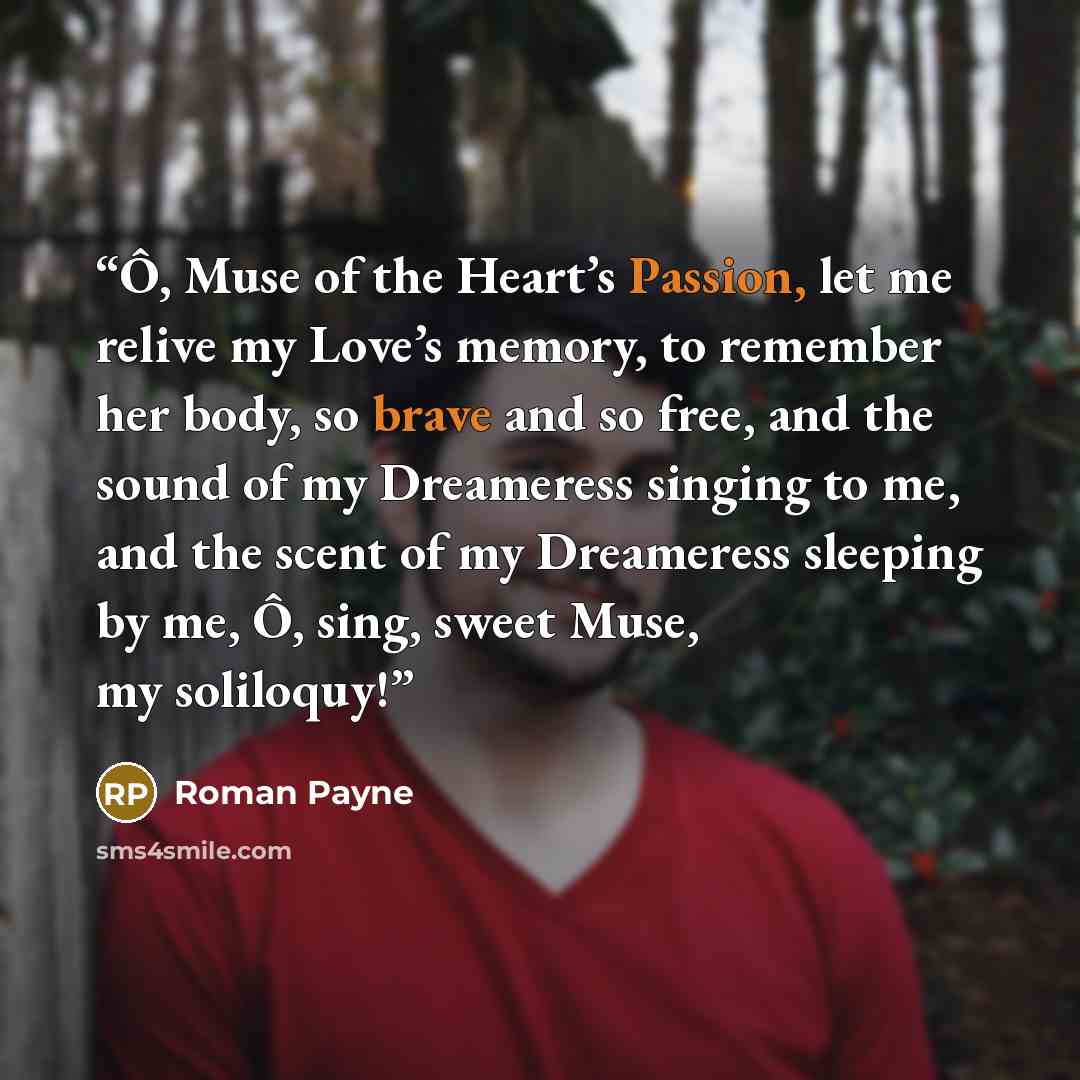 “Ô, Muse of the Heart’s Passion, let me relive my Love’s memory, to remember her body, so brave and so free, and the sound of my Dreameress singing to me, and the scent of my Dreameress sleeping by me, Ô, sing, sweet Muse, my soliloquy!” quote by Roman Payne