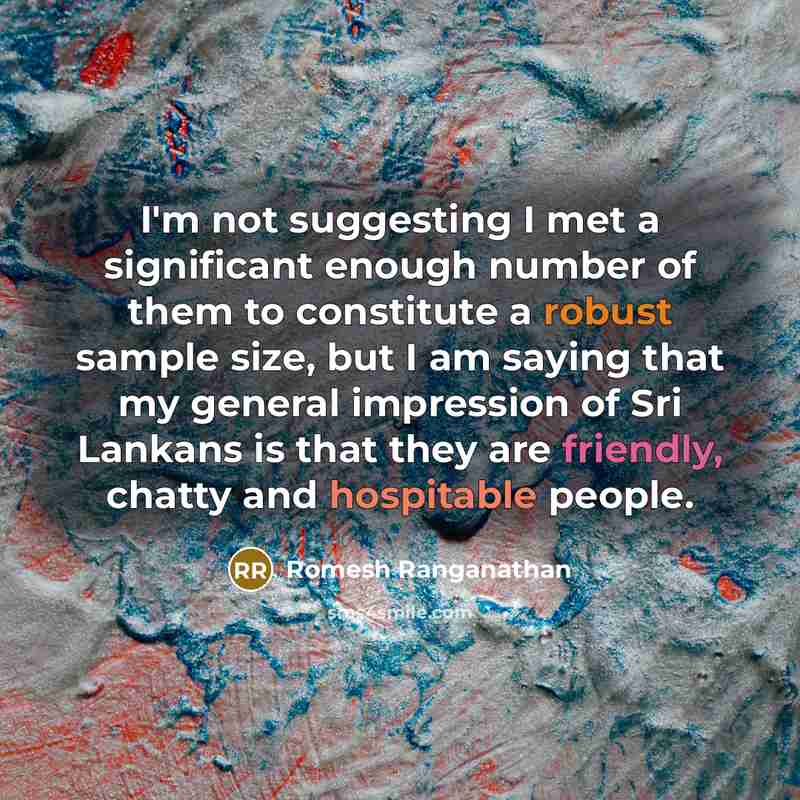 “I'm not suggesting I met a significant enough number of them to constitute a robust sample size, but I am saying that my general impression of Sri Lankans is that they are friendly, chatty and hospitable people.” quote by Romesh Ranganathan