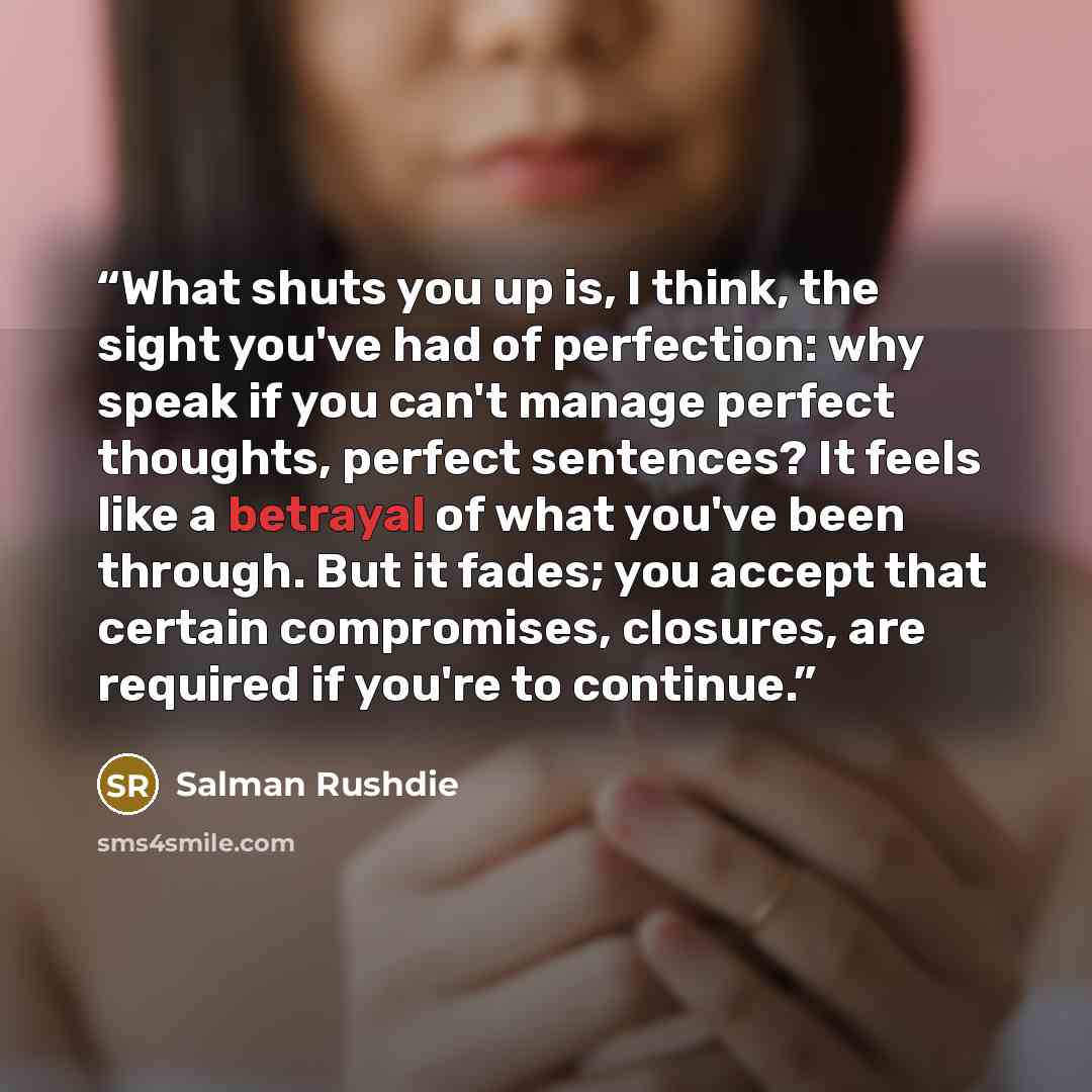 “What shuts you up is, I think, the sight you've had of perfection: why speak if you can't manage perfect thoughts, perfect sentences? It feels like a betrayal of what you've been through. But it fades; you accept that certain compromises, closures, are required if you're to continue.” quote by Salman Rushdie