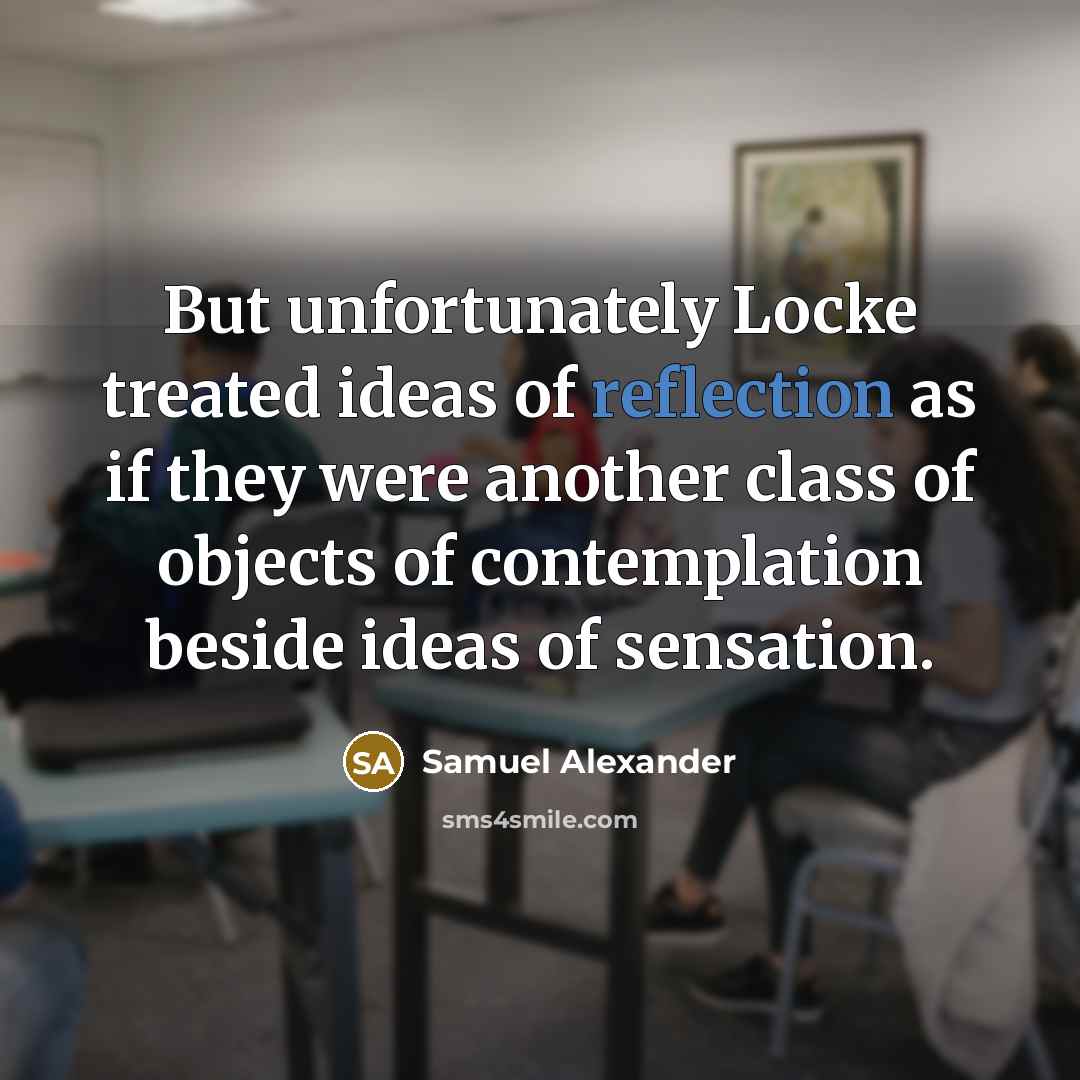 “But unfortunately Locke treated ideas of reflection as if they were another class of objects of contemplation beside ideas of sensation.” quote by Samuel Alexander