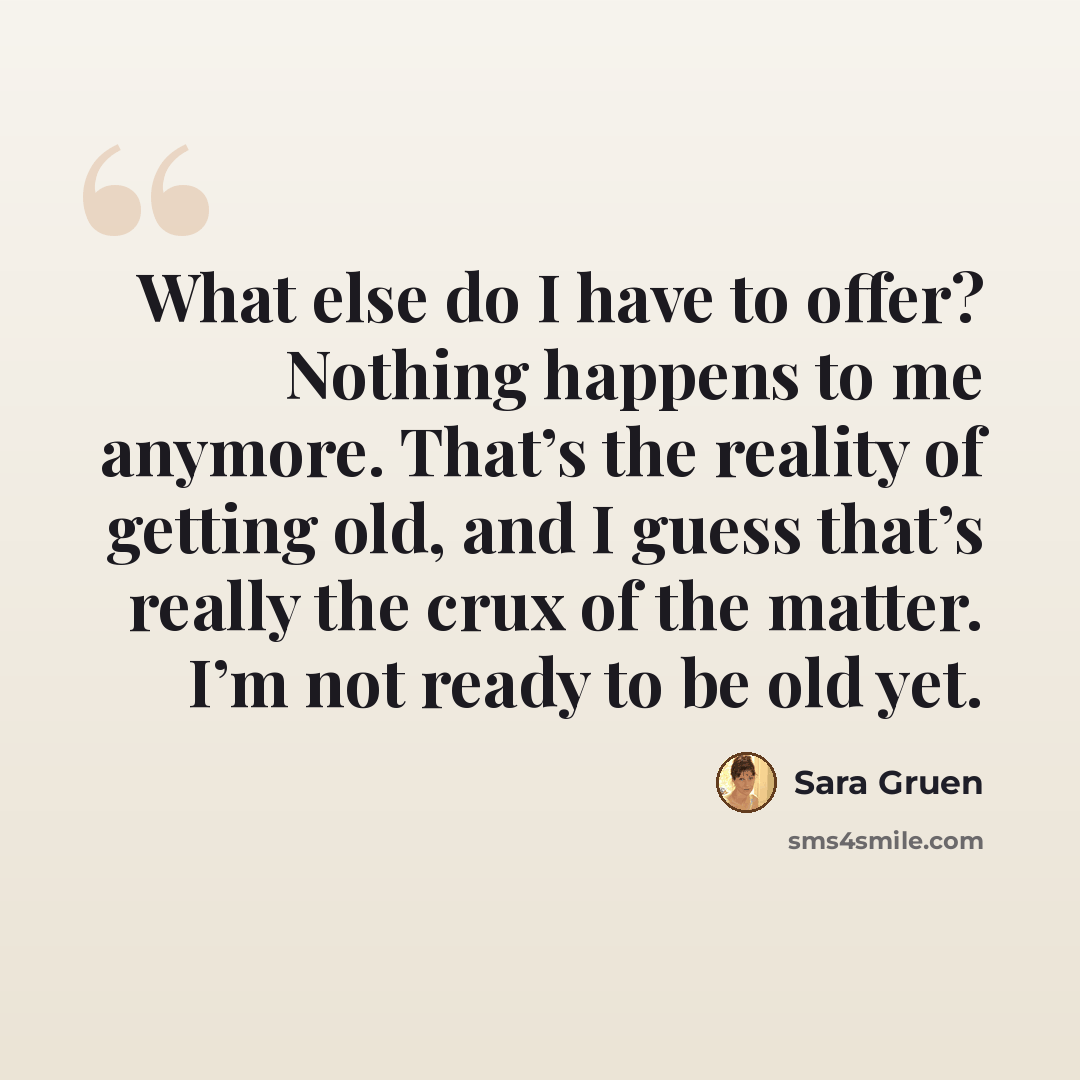 “What else do I have to offer? Nothing happens to me anymore. That’s the reality of getting old, and I guess that’s really the crux of the matter. I’m not ready to be old yet.” quote by Sara Gruen