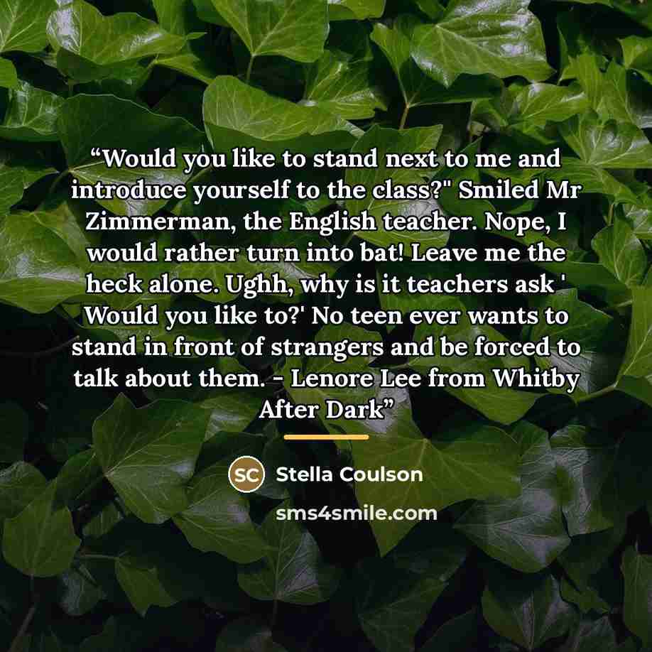 “Would you like to stand next to me and introduce yourself to the class?'' Smiled Mr Zimmerman, the English teacher. Nope, I would rather turn into bat! Leave me the heck alone. Ughh, why is it teachers ask ' Would you like to?' No teen ever wants to stand in front of strangers and be forced to…” quote by Stella Coulson