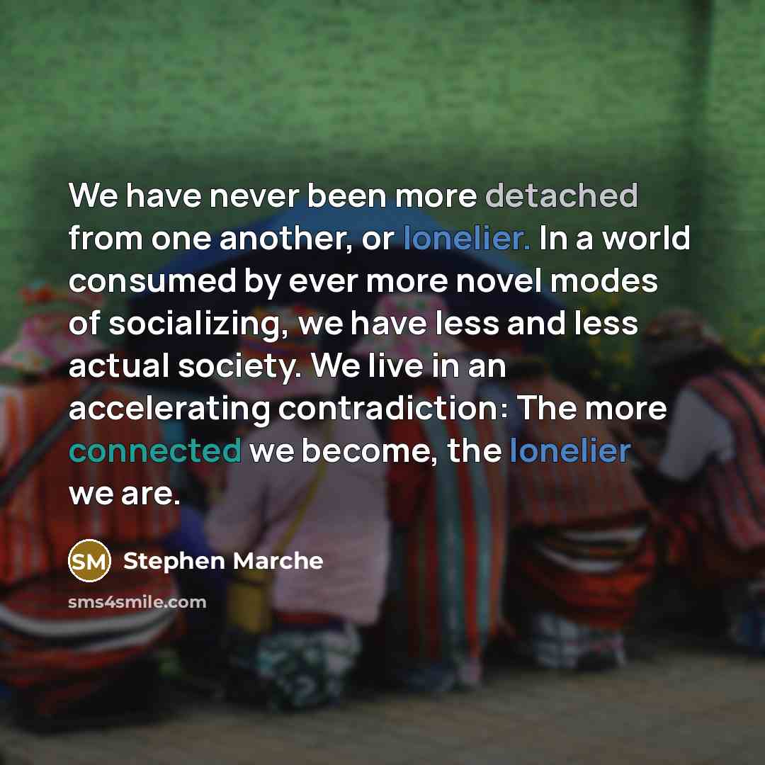 “We have never been more detached from one another, or lonelier. In a world consumed by ever more novel modes of socializing, we have less and less actual society. We live in an accelerating contradiction: The more connected we become, the lonelier we are.” quote by Stephen Marche