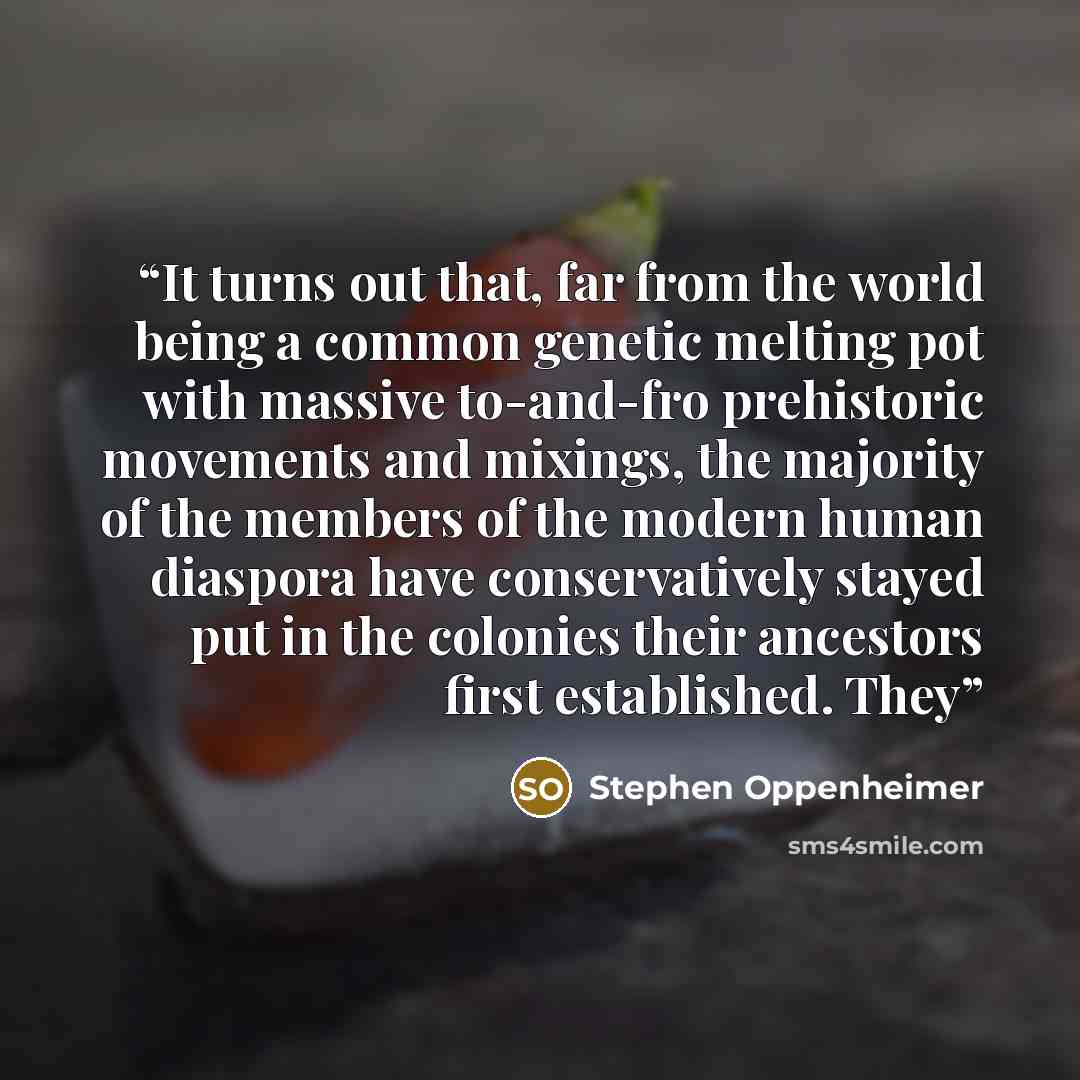 “It turns out that, far from the world being a common genetic melting pot with massive to-and-fro prehistoric movements and mixings, the majority of the members of the modern human diaspora have conservatively stayed put in the colonies their ancestors first established. They” quote by Stephen Oppenheimer