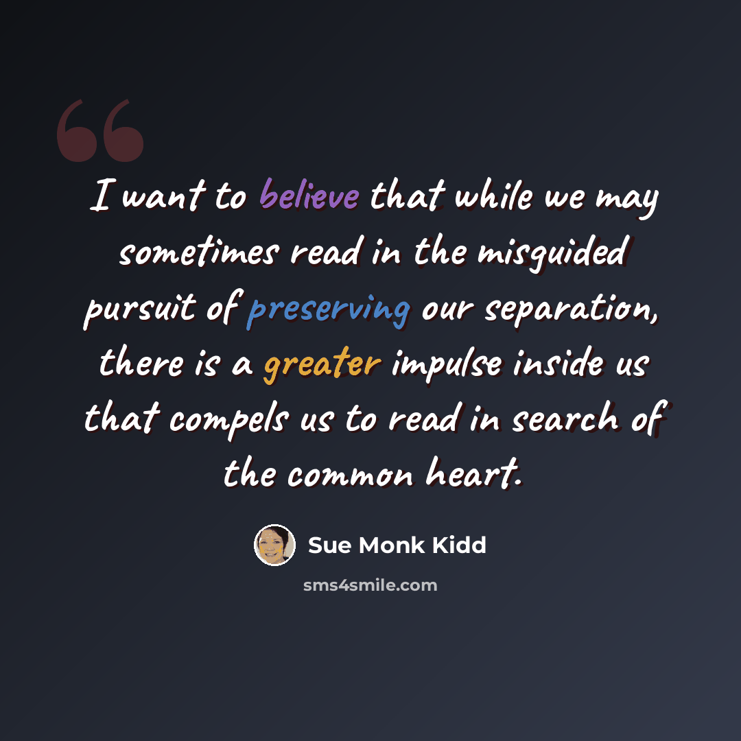 “I want to believe that while we may sometimes read in the misguided pursuit of preserving our separation, there is a greater impulse inside us that compels us to read in search of the common heart.” quote by Sue Monk Kidd