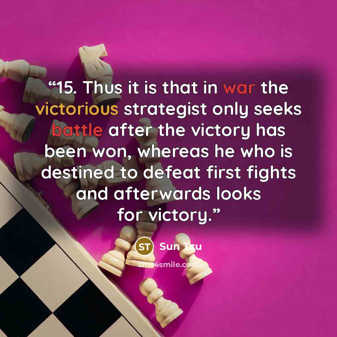 “15. Thus it is that in war the victorious strategist only seeks battle after the victory has been won, whereas he who is destined to defeat first fights and afterwards looks for victory.” quote by Sun Tzu