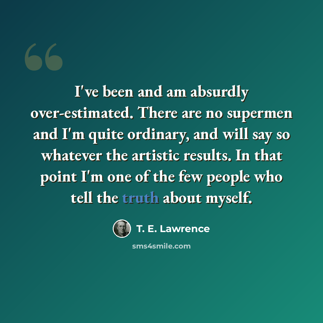 “I've been and am absurdly over-estimated. There are no supermen and I'm quite ordinary, and will say so whatever the artistic results. In that point I'm one of the few people who tell the truth about myself.” quote by T. E. Lawrence