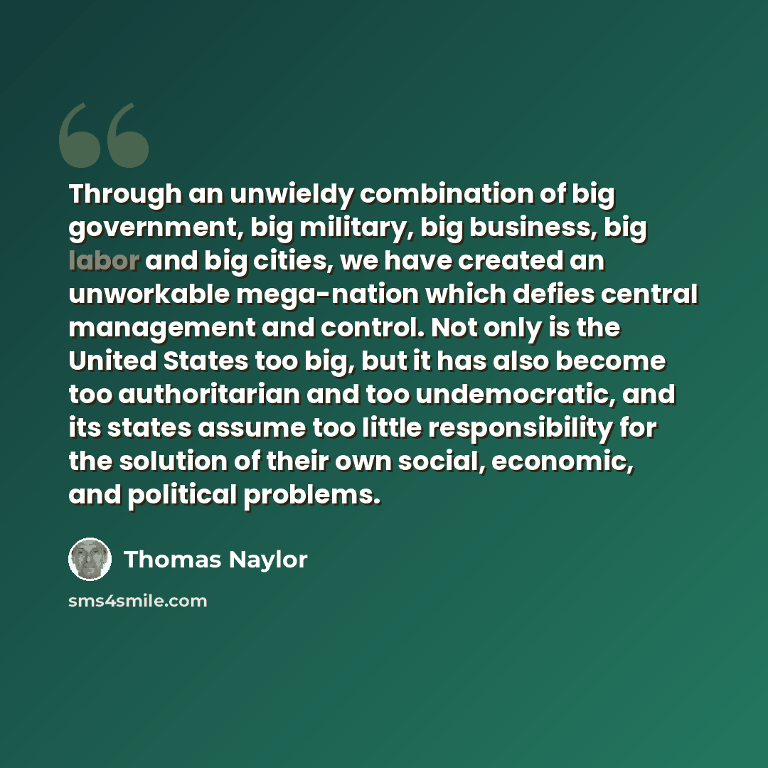 “Through an unwieldy combination of big government, big military, big business, big labor and big cities, we have created an unworkable mega-nation which defies central management and control. Not only is the United States too big, but it has also become too authoritarian and too undemocratic, and…” quote by Thomas Naylor