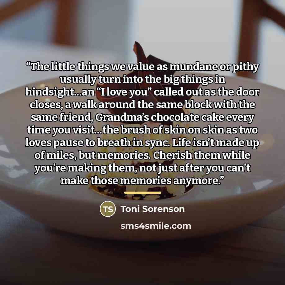 “The little things we value as mundane or pithy usually turn into the big things in hindsight…an “I love you” called out as the door closes, a walk around the same block with the same friend, Grandma’s chocolate cake every time you visit…the brush of skin on skin as two loves pause to breath in…” quote by Toni Sorenson
