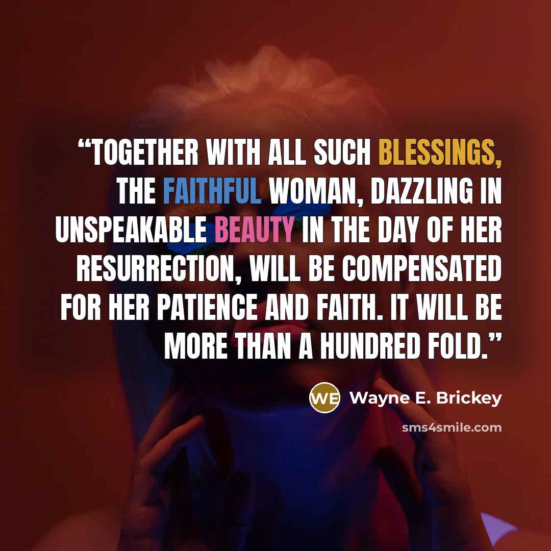 “Together with all such blessings, the faithful woman, dazzling in unspeakable beauty in the day of her resurrection, will be compensated for her patience and faith. It will be more than a hundred fold.” quote by Wayne E. Brickey