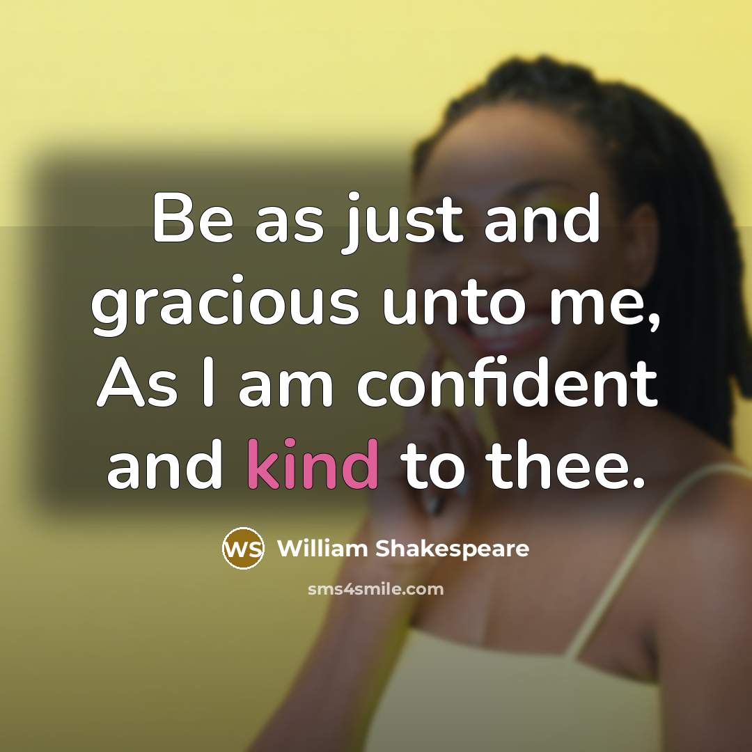 “Be as just and gracious unto me, As I am confident and kind to thee.” quote by William Shakespeare