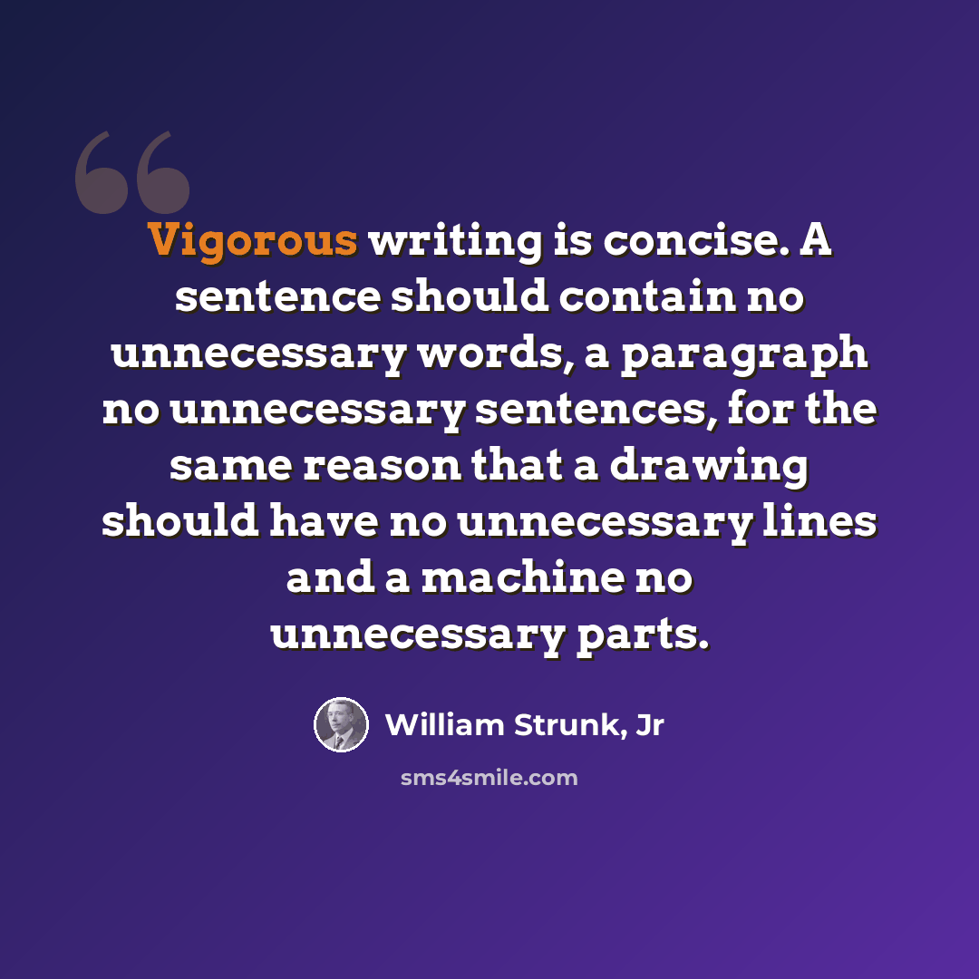 “Vigorous writing is concise. A sentence should contain no unnecessary words, a paragraph no unnecessary sentences, for the same reason that a drawing should have no unnecessary lines and a machine no unnecessary parts.” quote by William Strunk, Jr