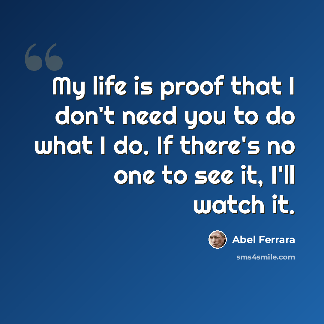 “My life is proof that I don't need you to do what I do. If there's no one to see it, I'll watch it.” quote by Abel Ferrara